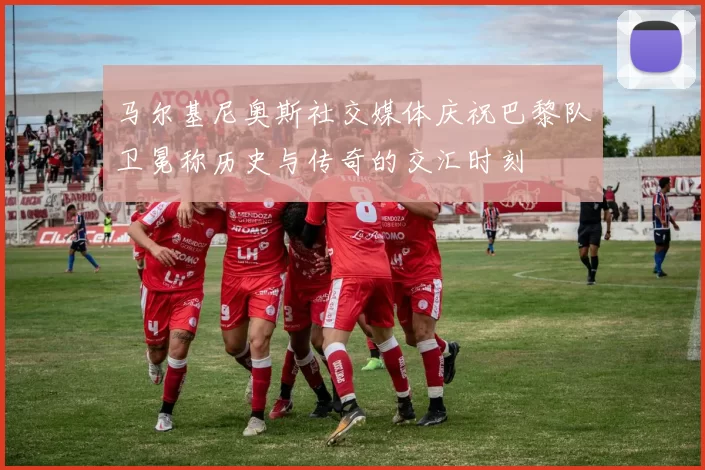 马尔基尼奥斯社交媒体庆祝巴黎队卫冕称历史与传奇的交汇时刻