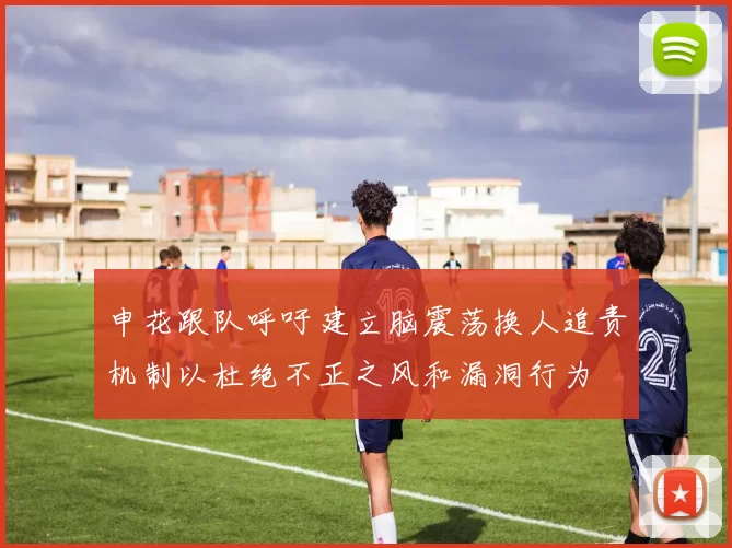 申花跟队呼吁建立脑震荡换人追责机制以杜绝不正之风和漏洞行为