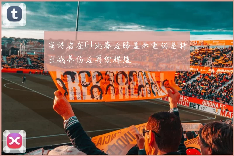 高诗岩在G1比赛后膝盖加重仍坚持出战养伤后再续辉煌