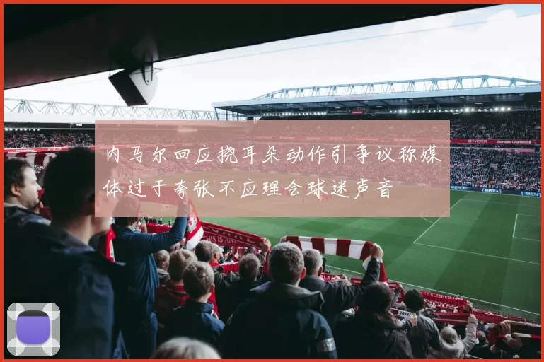 内马尔回应挠耳朵动作引争议称媒体过于夸张不应理会球迷声音
