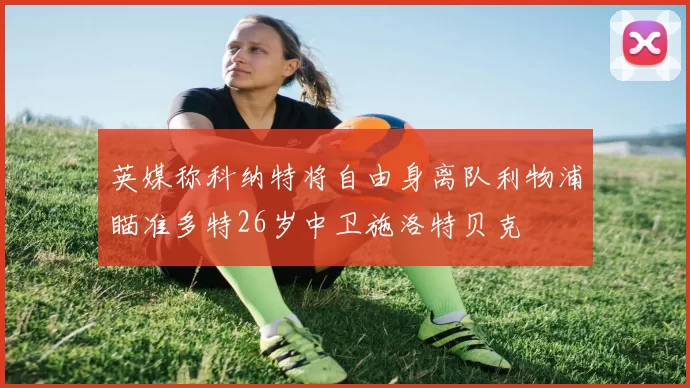 英媒称科纳特将自由身离队利物浦瞄准多特26岁中卫施洛特贝克