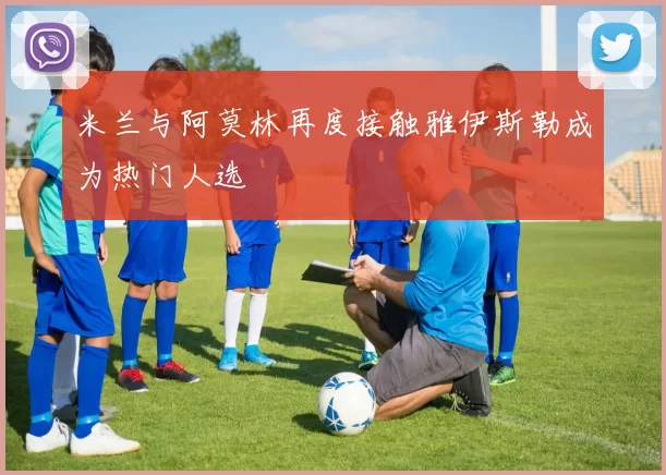 米兰与阿莫林再度接触雅伊斯勒成为热门人选