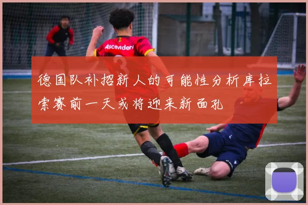 德国队补招新人的可能性分析库拉索赛前一天或将迎来新面孔