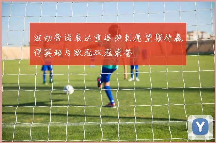 波切蒂诺表达重返热刺愿望期待赢得英超与欧冠双冠荣誉
