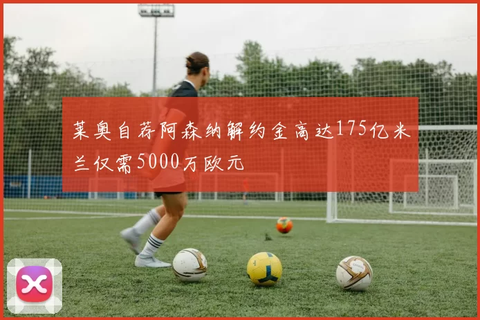 莱奥自荐阿森纳解约金高达175亿米兰仅需5000万欧元