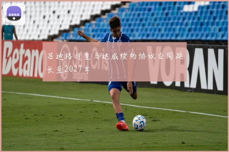 吕迪格与皇马达成续约协议合同延长至2027年