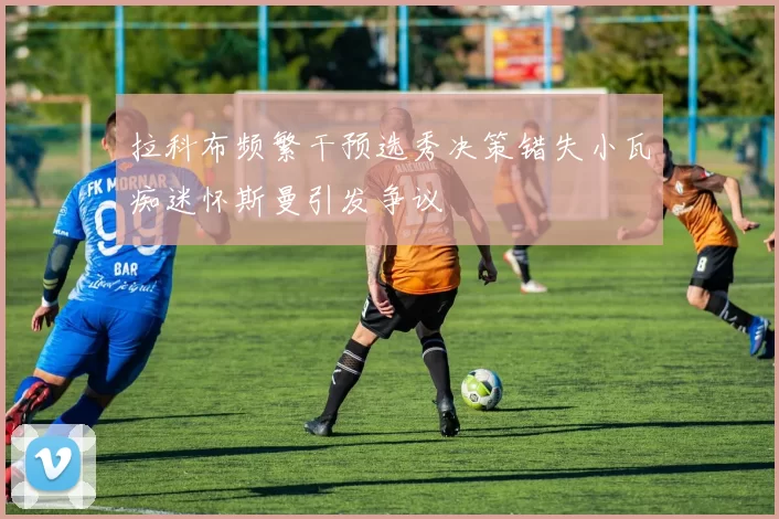 拉科布频繁干预选秀决策错失小瓦痴迷怀斯曼引发争议