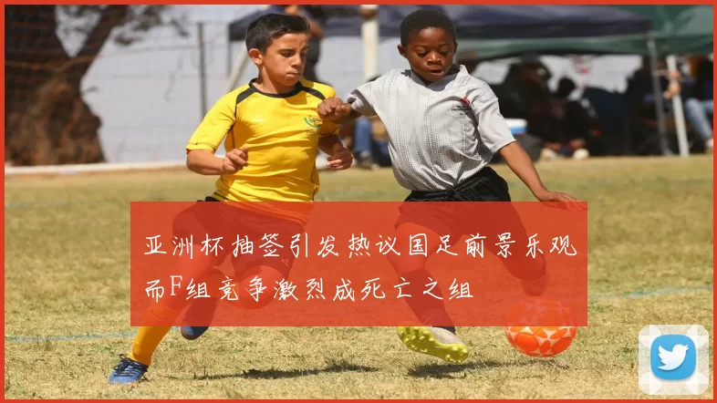 亚洲杯抽签引发热议国足前景乐观而F组竞争激烈成死亡之组