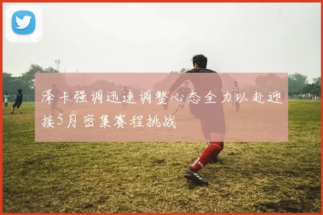 泽卡强调迅速调整心态全力以赴迎接5月密集赛程挑战